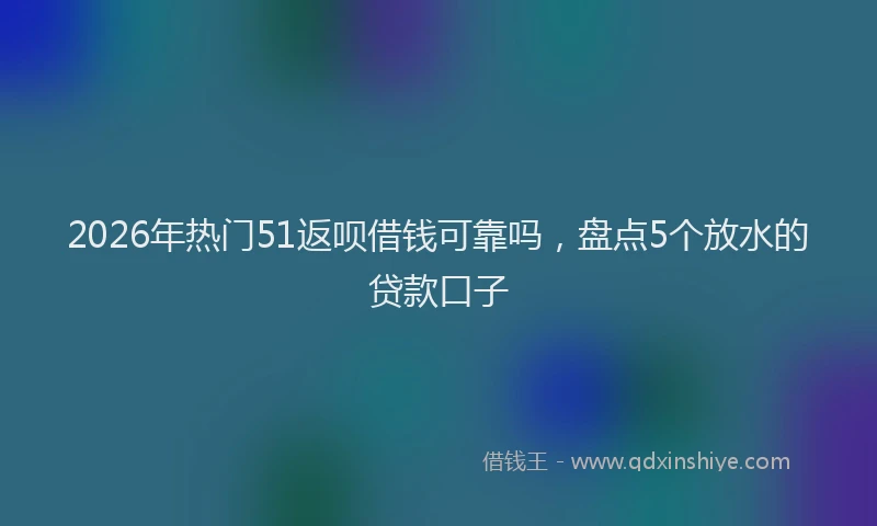 2026年热门51返呗借钱可靠吗，盘点5个放水的贷款口子