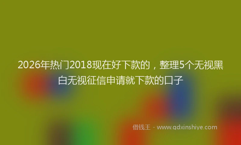 2026年热门2018现在好下款的，整理5个无视黑白无视征信申请就下款的口子