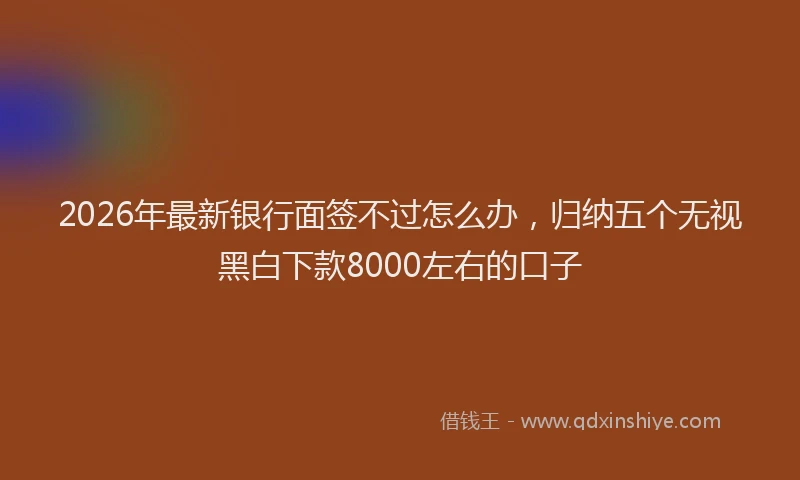 2026年最新银行面签不过怎么办，归纳五个无视黑白下款8000左右的口子