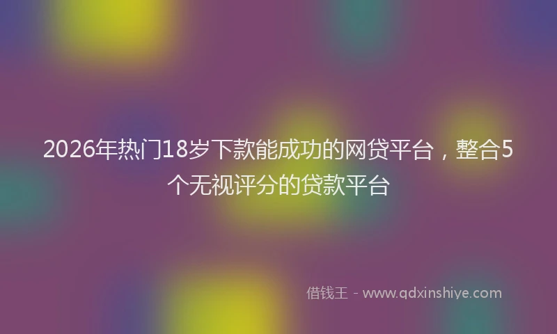 2026年热门18岁下款能成功的网贷平台，整合5个无视评分的贷款平台