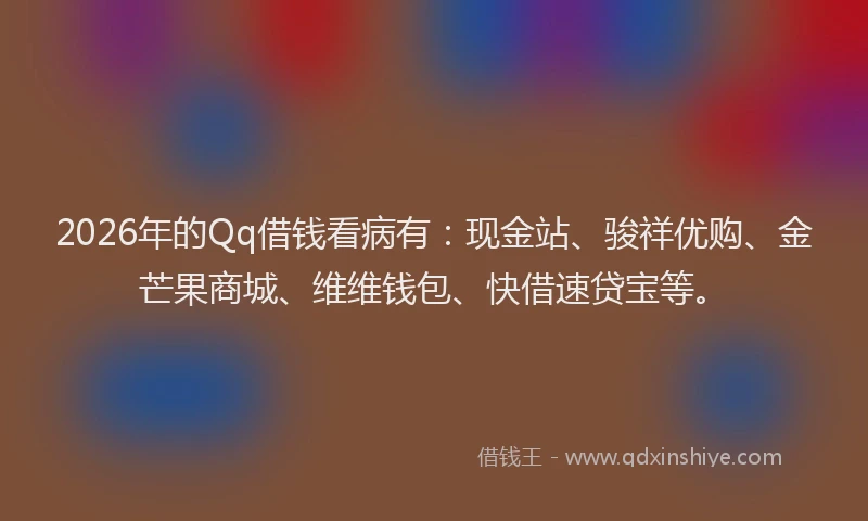 2026年的Qq借钱看病有：现金站、骏祥优购、金芒果商城、维维钱包、快借速贷宝等。