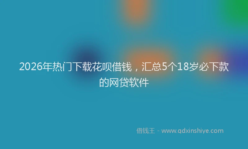 2026年热门下载花呗借钱，汇总5个18岁必下款的网贷软件