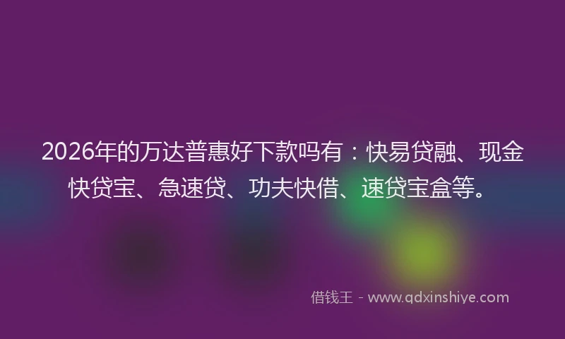2026年的万达普惠好下款吗有：快易贷融、现金快贷宝、急速贷、功夫快借、速贷宝盒等。