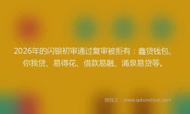 2026年的闪银初审通过复审被拒有：鑫贷钱包、你我贷、易得花、借款易融、涌泉易贷等。