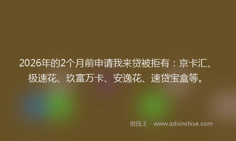 2026年的2个月前申请我来贷被拒有：京卡汇、极速花、玖富万卡、安逸花、速贷宝盒等。