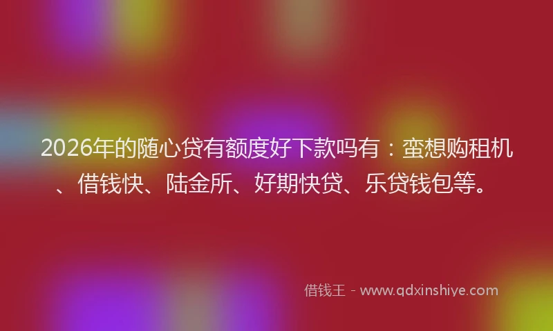2026年的随心贷有额度好下款吗有：蛮想购租机、借钱快、陆金所、好期快贷、乐贷钱包等。
