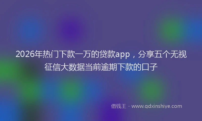 2026年热门下款一万的贷款app，分享五个无视征信大数据当前逾期下款的口子