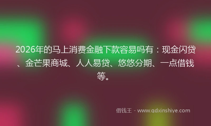 2026年的马上消费金融下款容易吗有：现金闪贷、金芒果商城、人人易贷、悠悠分期、一点借钱等。