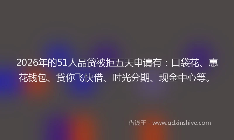 2026年的51人品贷被拒五天申请有：口袋花、惠花钱包、贷你飞快借、时光分期、现金中心等。
