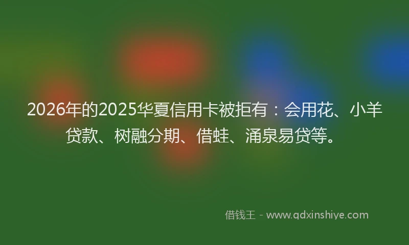 2026年的2025华夏信用卡被拒有：会用花、小羊贷款、树融分期、借蛙、涌泉易贷等。