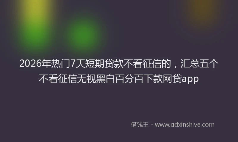 2026年热门7天短期贷款不看征信的，汇总五个不看征信无视黑白百分百下款网贷app