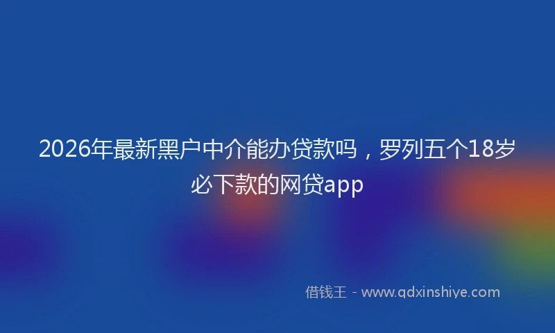 2026年最新黑户中介能办贷款吗，罗列五个18岁必下款的网贷app