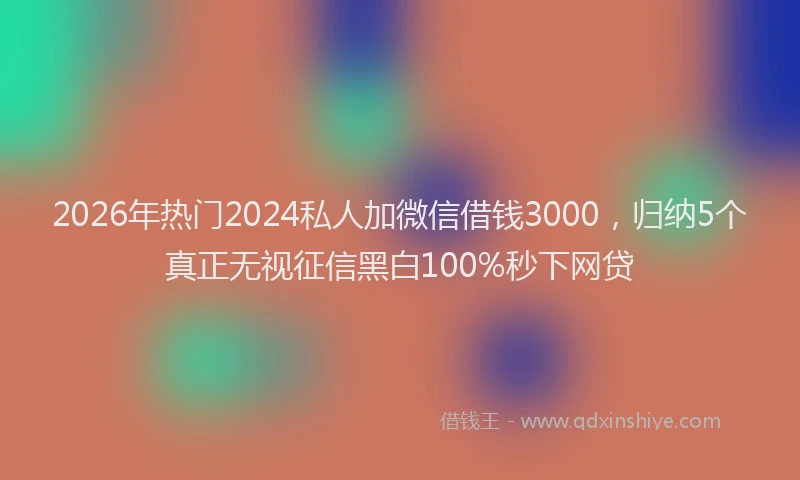 2026年热门2024私人加微信借钱3000，归纳5个真正无视征信黑白100%秒下网贷