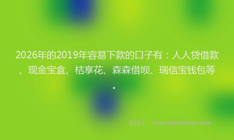 2026年的2019年容易下款的口子有：人人贷借款、现金宝盒、桔享花、森森借呗、瑞信宝钱包等。