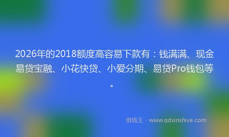 2026年的2018额度高容易下款有：钱满满、现金易贷宝融、小花快贷、小爱分期、易贷Pro钱包等。