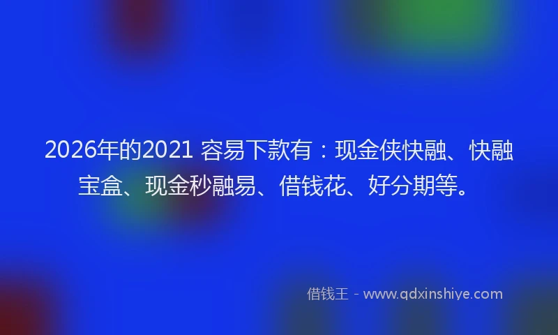 2026年的2021 容易下款有：现金侠快融、快融宝盒、现金秒融易、借钱花、好分期等。