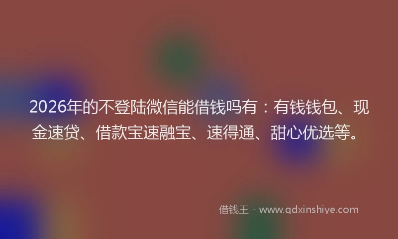 2026年的不登陆微信能借钱吗有：有钱钱包、现金速贷、借款宝速融宝、速得通、甜心优选等。