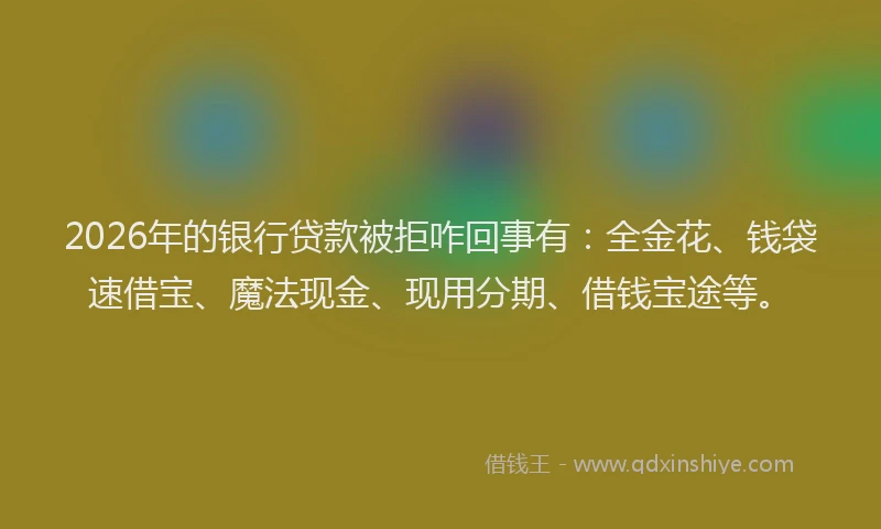 2026年的银行贷款被拒咋回事有：全金花、钱袋速借宝、魔法现金、现用分期、借钱宝途等。