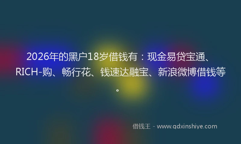 2026年的黑户18岁借钱有：现金易贷宝通、RICH-购、畅行花、钱速达融宝、新浪微博借钱等。