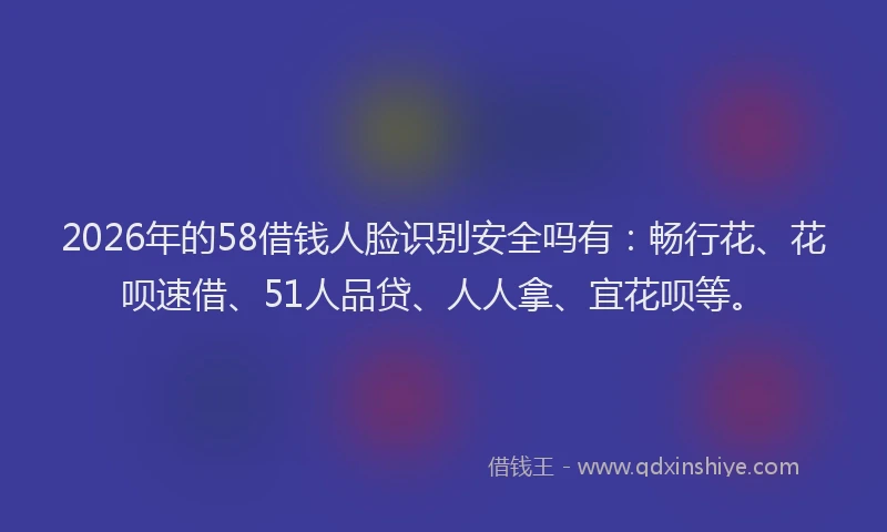 2026年的58借钱人脸识别安全吗有：畅行花、花呗速借、51人品贷、人人拿、宜花呗等。