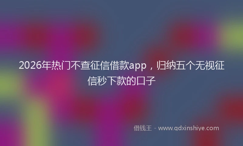 2026年热门不查征信借款app，归纳五个无视征信秒下款的口子