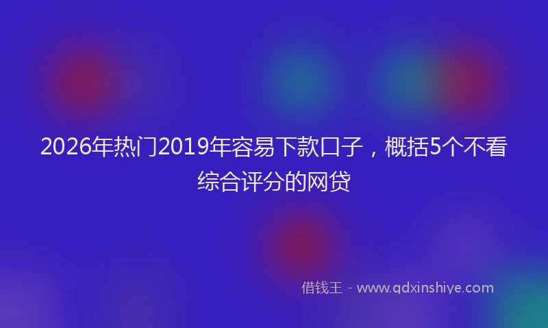 2026年热门2019年容易下款口子，概括5个不看综合评分的网贷