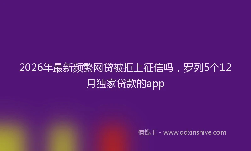 2026年最新频繁网贷被拒上征信吗，罗列5个12月独家贷款的app