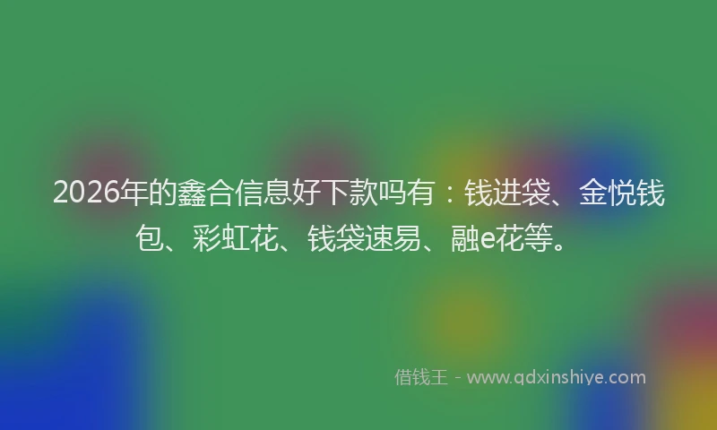 2026年的鑫合信息好下款吗有：钱进袋、金悦钱包、彩虹花、钱袋速易、融e花等。