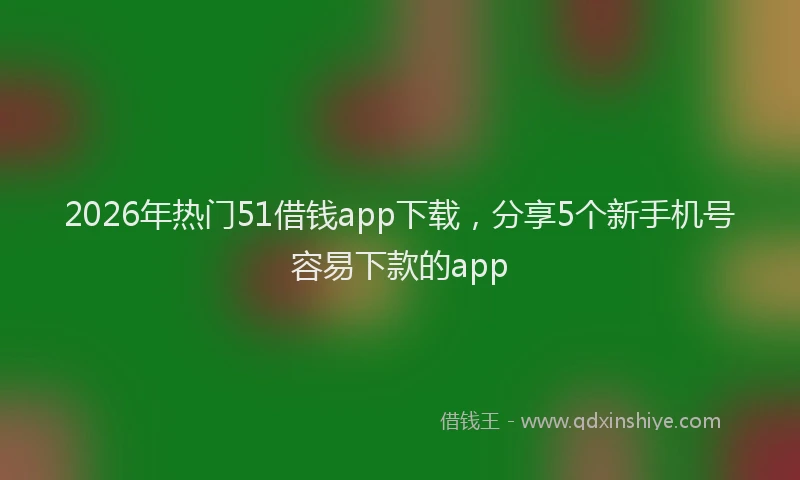 2026年热门51借钱app下载，分享5个新手机号容易下款的app