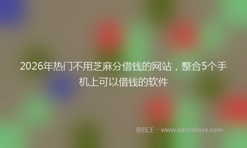 2026年热门不用芝麻分借钱的网站，整合5个手机上可以借钱的软件