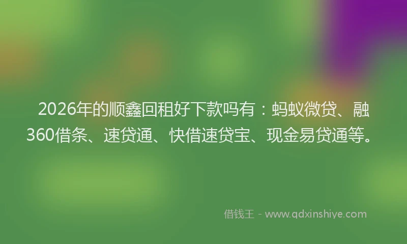 2026年的顺鑫回租好下款吗有：蚂蚁微贷、融360借条、速贷通、快借速贷宝、现金易贷通等。
