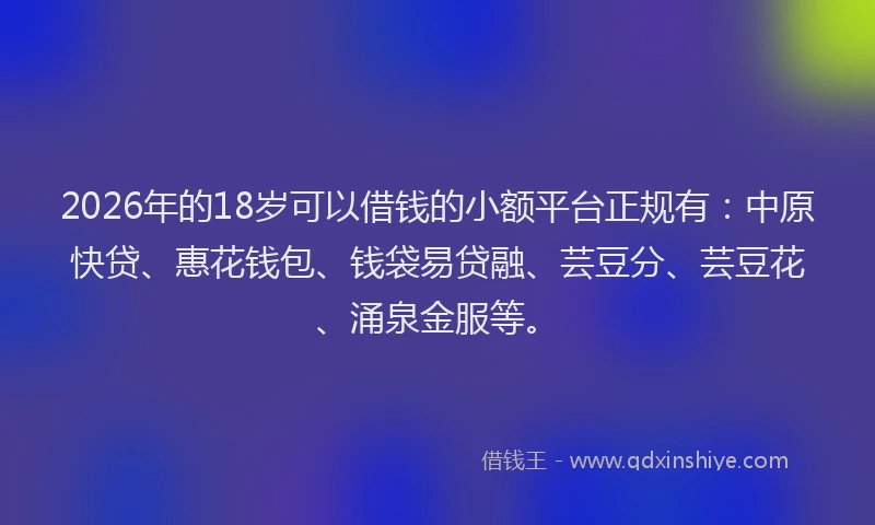 2026年的18岁可以借钱的小额平台正规有：中原快贷、惠花钱包、钱袋易贷融、芸豆分、芸豆花、涌泉金服等。