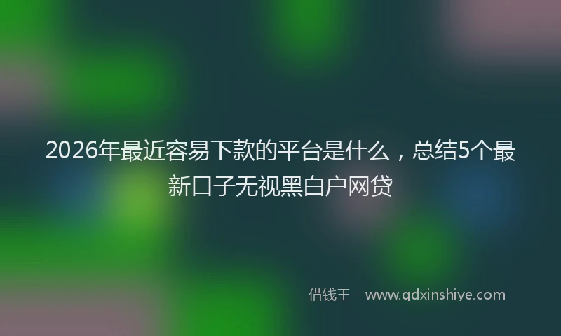 2026年最近容易下款的平台是什么，总结5个最新口子无视黑白户网贷
