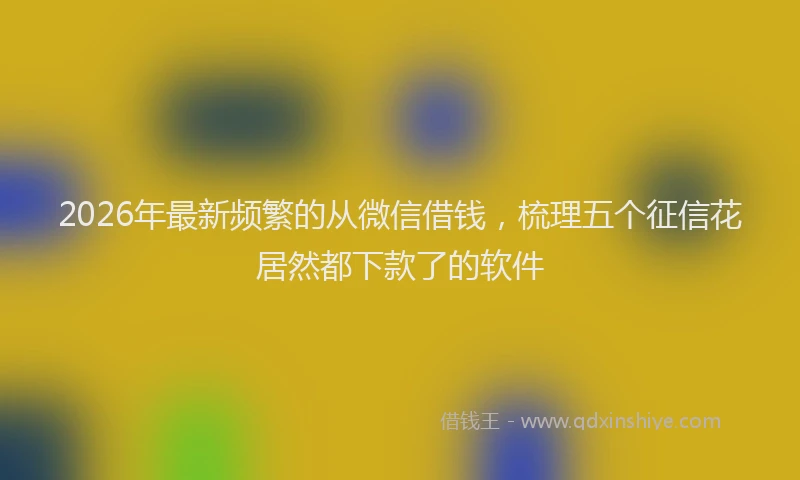 2026年最新频繁的从微信借钱，梳理五个征信花居然都下款了的软件