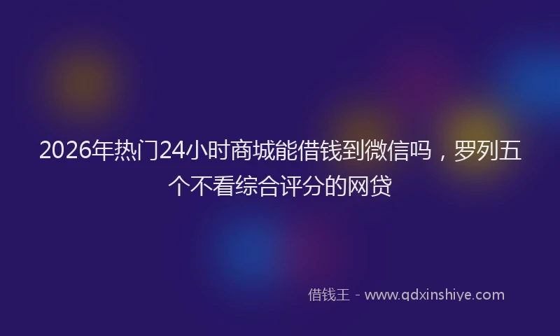 2026年热门24小时商城能借钱到微信吗，罗列五个不看综合评分的网贷