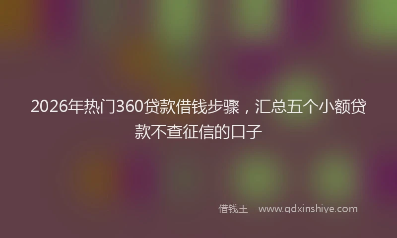 2026年热门360贷款借钱步骤，汇总五个小额贷款不查征信的口子