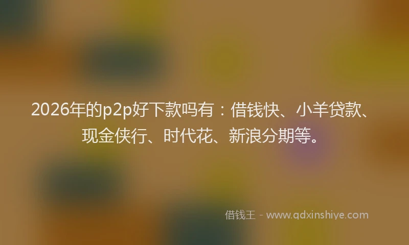2026年的p2p好下款吗有：借钱快、小羊贷款、现金侠行、时代花、新浪分期等。