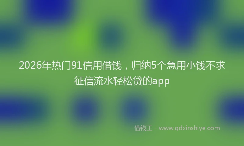 2026年热门91信用借钱，归纳5个急用小钱不求征信流水轻松贷的app