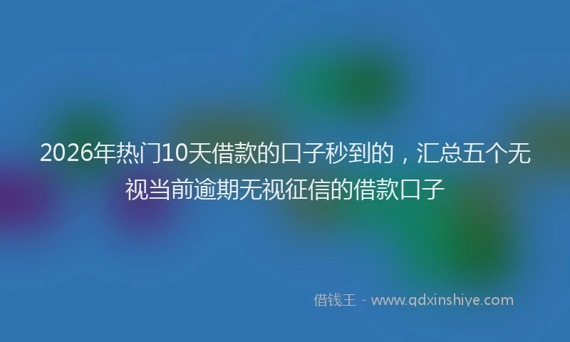 2026年热门10天借款的口子秒到的，汇总五个无视当前逾期无视征信的借款口子