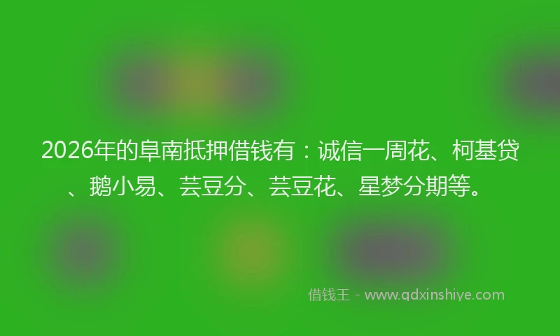 2026年的阜南抵押借钱有：诚信一周花、柯基贷、鹅小易、芸豆分、芸豆花、星梦分期等。
