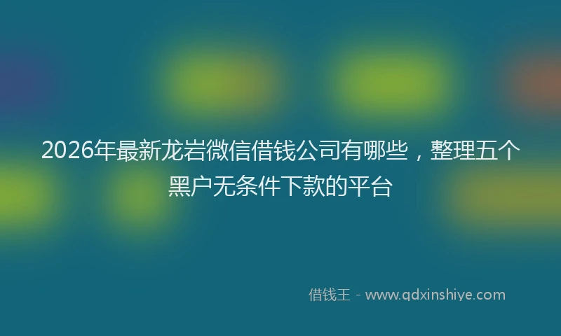 2026年最新龙岩微信借钱公司有哪些，整理五个黑户无条件下款的平台