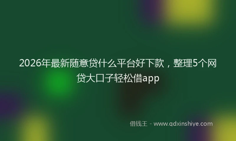 2026年最新随意贷什么平台好下款，整理5个网贷大口子轻松借app