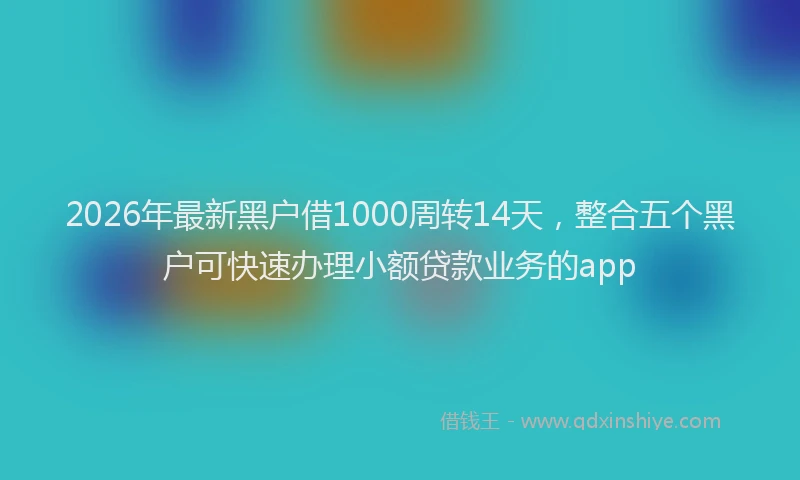 2026年最新黑户借1000周转14天，整合五个黑户可快速办理小额贷款业务的app