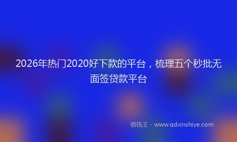 2026年热门2020好下款的平台，梳理五个秒批无面签贷款平台