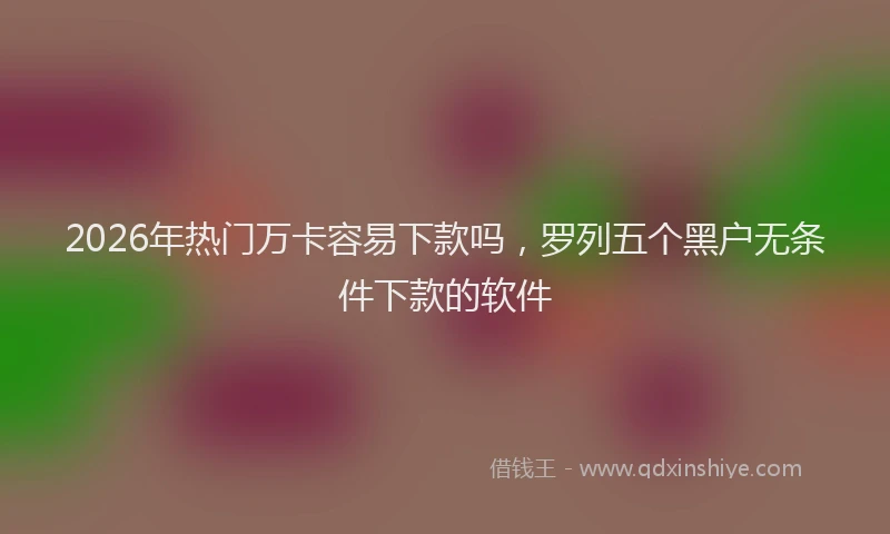 2026年热门万卡容易下款吗，罗列五个黑户无条件下款的软件
