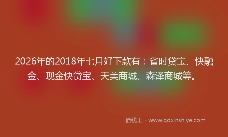 2026年的2018年七月好下款有：省时贷宝、快融金、现金快贷宝、天美商城、森泽商城等。