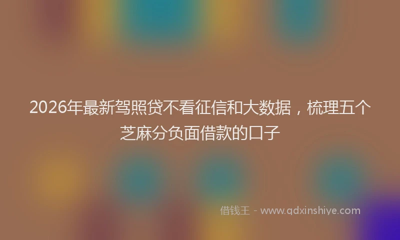 2026年最新驾照贷不看征信和大数据，梳理五个芝麻分负面借款的口子