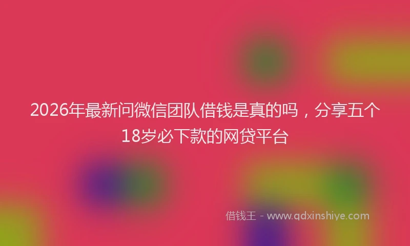 2026年最新问微信团队借钱是真的吗，分享五个18岁必下款的网贷平台