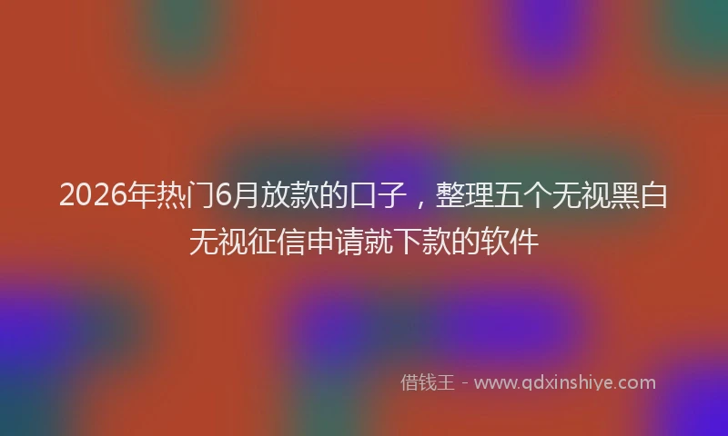 2026年热门6月放款的口子，整理五个无视黑白无视征信申请就下款的软件