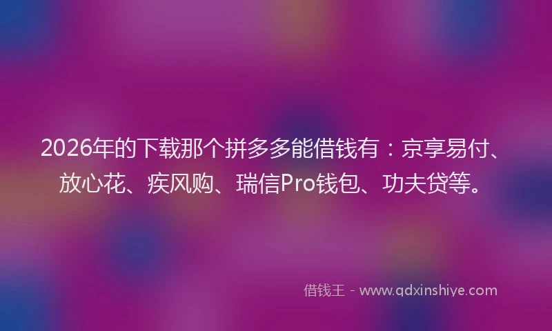 2026年的下载那个拼多多能借钱有：京享易付、放心花、疾风购、瑞信Pro钱包、功夫贷等。